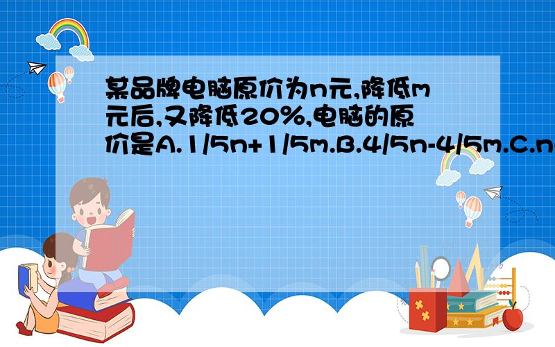 某品牌电脑原价为n元,降低m元后,又降低20％,电脑的原价是A.1/5n+1/5m.B.4/5n-4/5m.C.n-1/