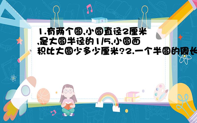 1.有两个圆,小圆直径2厘米,是大圆半径的1/5,小圆面积比大圆少多少厘米?2.一个半圆的周长是30.84厘米,它的面积