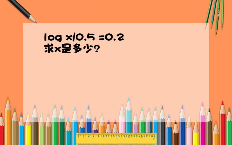 log x/0.5 =0.2求x是多少?