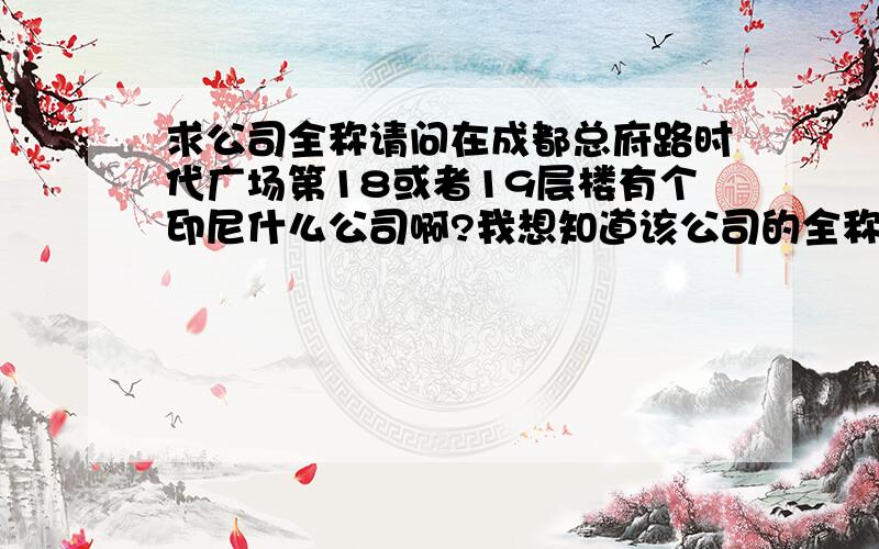 求公司全称请问在成都总府路时代广场第18或者19层楼有个印尼什么公司啊?我想知道该公司的全称!