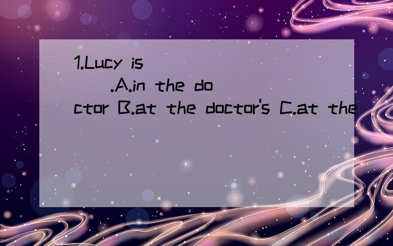 1.Lucy is ______.A.in the doctor B.at the doctor's C.at the