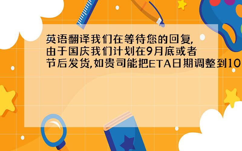 英语翻译我们在等待您的回复,由于国庆我们计划在9月底或者节后发货,如贵司能把ETA日期调整到10月上旬或10月下旬,请速