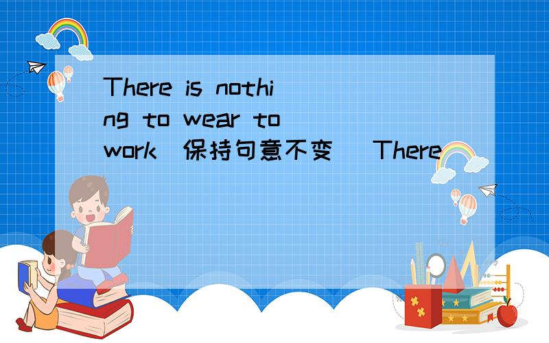 There is nothing to wear to work(保持句意不变） There ( ) ( )to wea