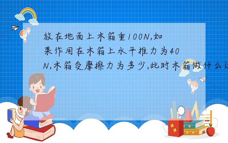 放在地面上木箱重100N,如果作用在木箱上水平推力为40N,木箱受摩擦力为多少,此时木箱做什么运动