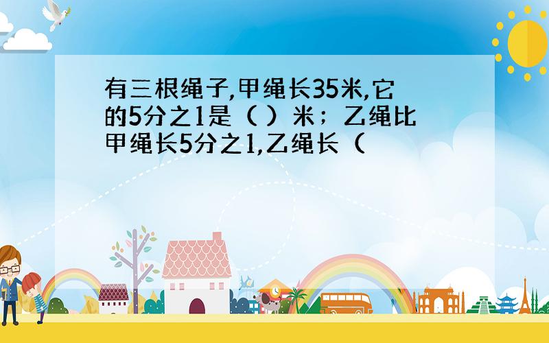 有三根绳子,甲绳长35米,它的5分之1是（ ）米；乙绳比甲绳长5分之1,乙绳长（