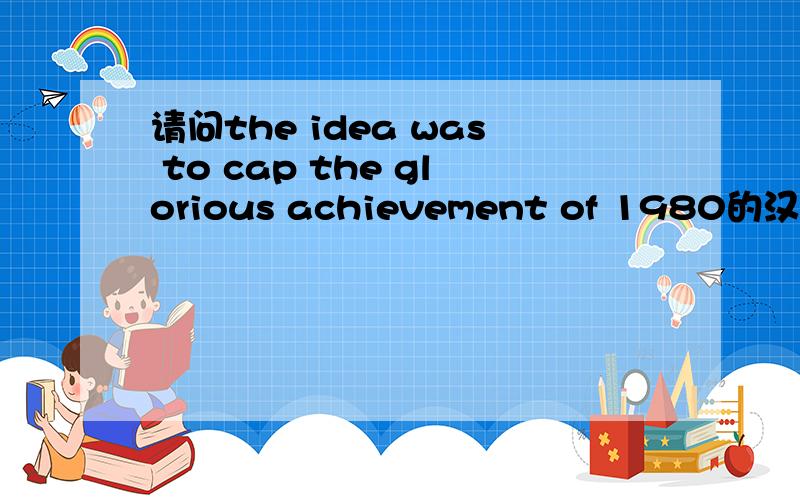 请问the idea was to cap the glorious achievement of 1980的汉语意思