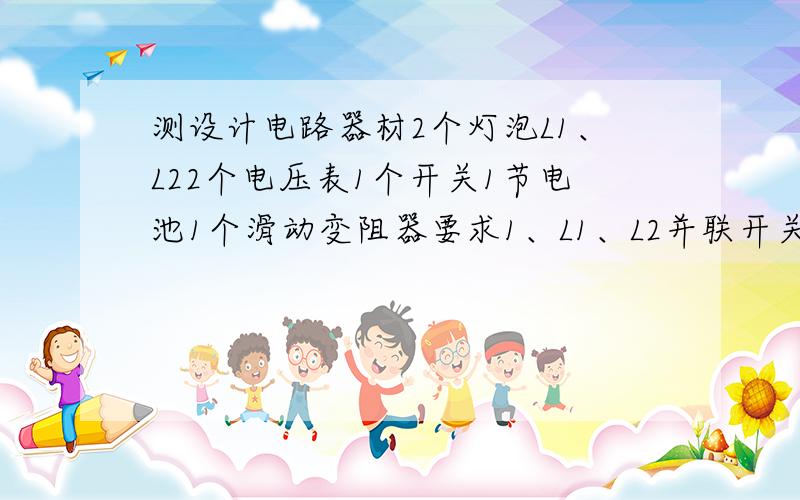 测设计电路器材2个灯泡L1、L22个电压表1个开关1节电池1个滑动变阻器要求1、L1、L2并联开关在干路上2、电压