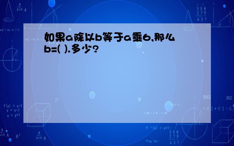 如果a除以b等于a乘6,那么b=( ).多少?