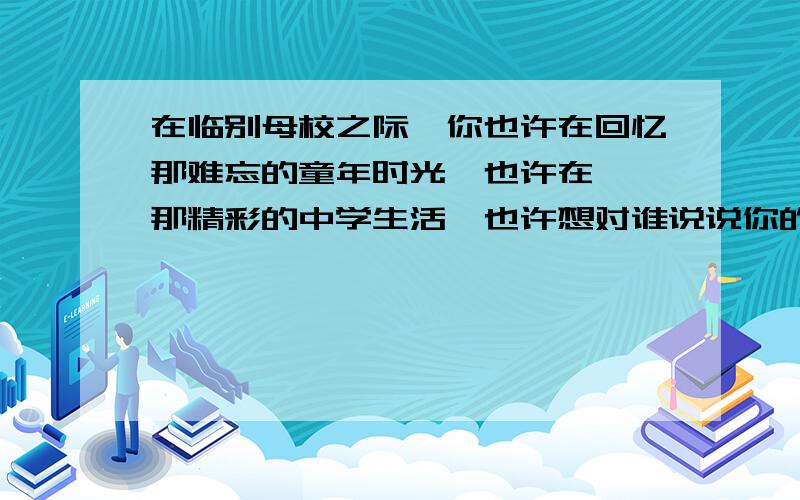 在临别母校之际,你也许在回忆那难忘的童年时光,也许在憧憬那精彩的中学生活,也许想对谁说说你的心里话