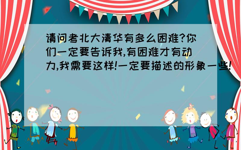 请问考北大清华有多么困难?你们一定要告诉我,有困难才有动力,我需要这样!一定要描述的形象一些!