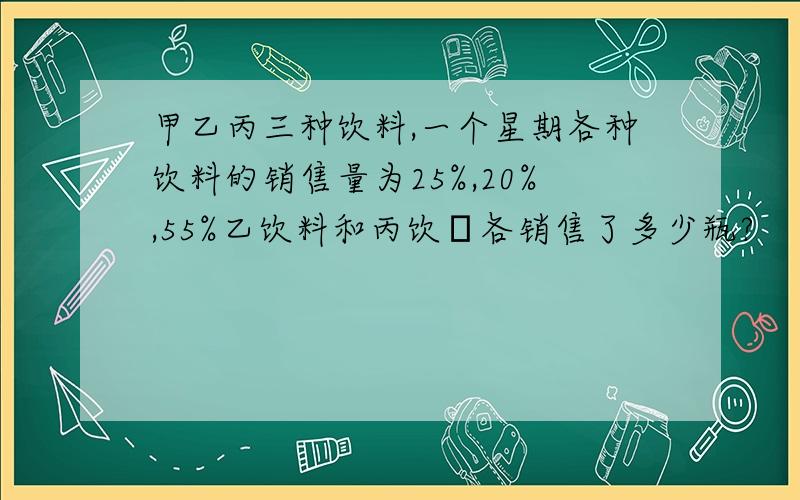 甲乙丙三种饮料,一个星期各种饮料的销售量为25%,20%,55%乙饮料和丙饮粁各销售了多少瓶?