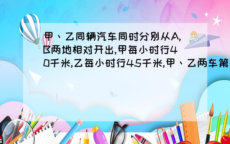 甲丶乙同辆汽车同时分别从A,B两地相对开出,甲每小时行40千米,乙每小时行45千米,甲丶乙两车第一次相遇后继续前进,甲丶