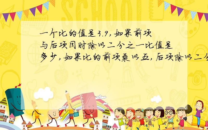 一个比的值是3.9,如果前项与后项同时除以二分之一比值是多少,如果比的前项乘以五,后项除以二分之一