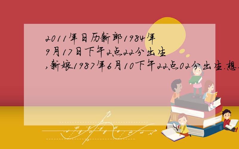 2011年日历新郎1984年9月17日下午2点22分出生,新娘1987年6月10下午22点02分出生.想在2011年10