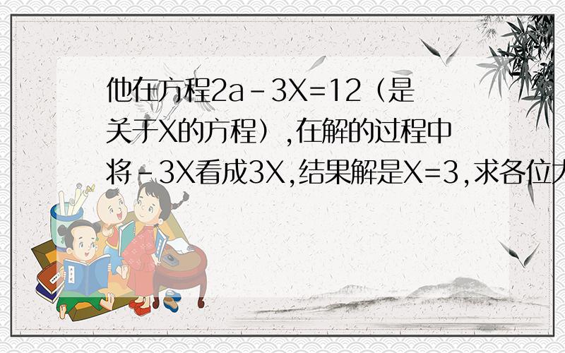 他在方程2a-3X=12（是关于X的方程）,在解的过程中将-3X看成3X,结果解是X=3,求各位大侠求出马小虎同学这一方