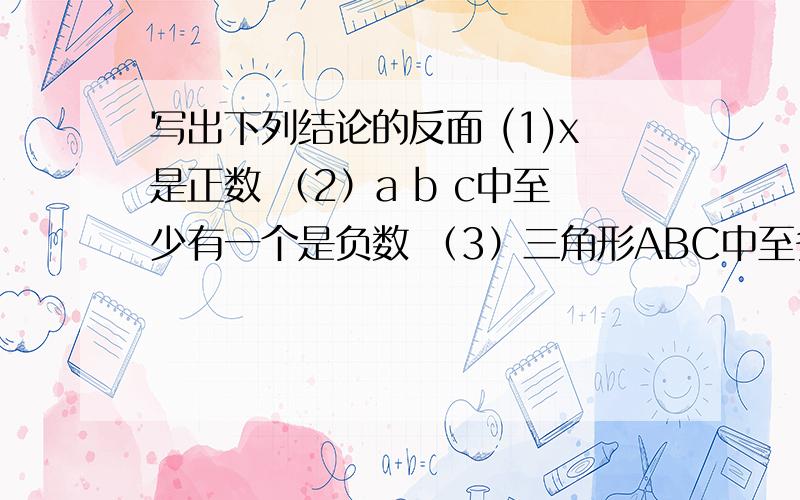 写出下列结论的反面 (1)x是正数 （2）a b c中至少有一个是负数 （3）三角形ABC中至多有一个角是直角或钝角