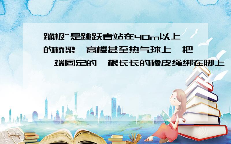 蹦极”是跳跃者站在40m以上的桥梁、高楼甚至热气球上,把一端固定的一根长长的橡皮绳绑在脚上,然后头朝下