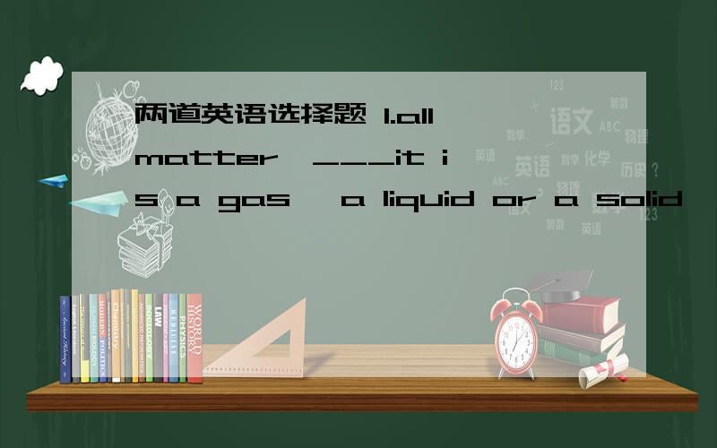 两道英语选择题 1.all matter,___it is a gas ,a liquid or a solid,exp