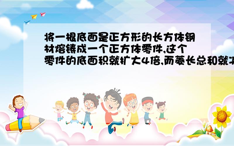 将一根底面是正方形的长方体钢材熔铸成一个正方体零件,这个零件的底面积就扩大4倍,而菱长总和就减少32厘米,那么正方体表面