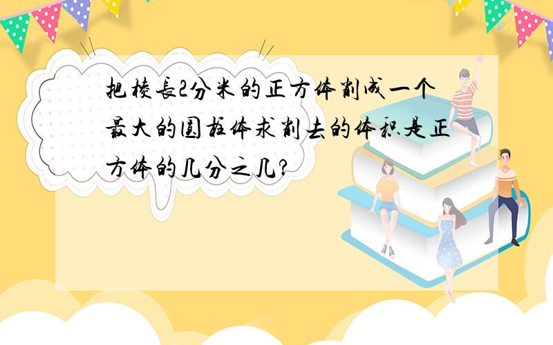 把棱长2分米的正方体削成一个最大的圆柱体求削去的体积是正方体的几分之几?