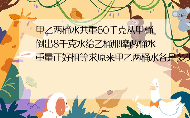 甲乙两桶水共重60千克从甲桶倒出8千克水给乙桶那摩两桶水重量正好相等求原来甲乙两桶水各是多少