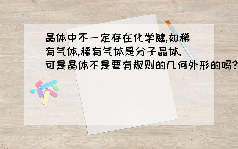 晶体中不一定存在化学键,如稀有气体,稀有气体是分子晶体,可是晶体不是要有规则的几何外形的吗?