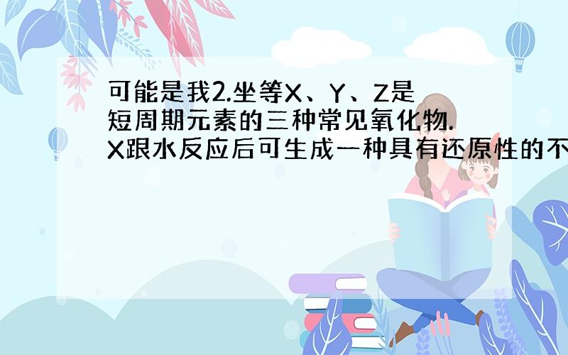 可能是我2.坐等X、Y、Z是短周期元素的三种常见氧化物.X跟水反应后可生成一种具有还原性的不稳定的二元酸.该酸的化学式是