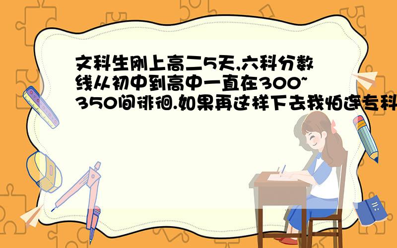 文科生刚上高二5天,六科分数线从初中到高中一直在300~350间徘徊.如果再这样下去我怕连专科都考不进,况且我不想考专,