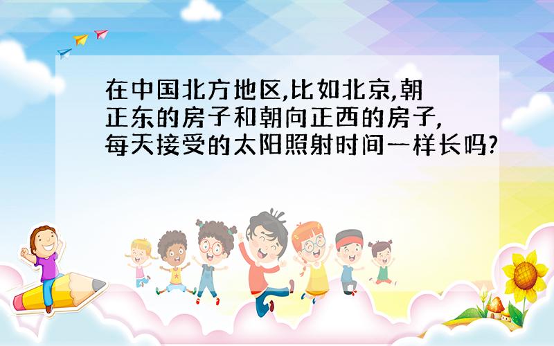 在中国北方地区,比如北京,朝正东的房子和朝向正西的房子,每天接受的太阳照射时间一样长吗?