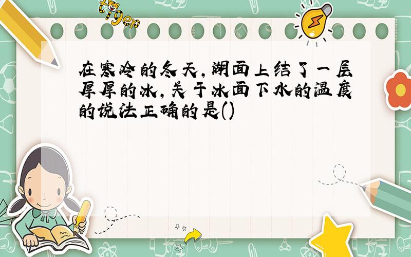 在寒冷的冬天,湖面上结了一层厚厚的冰,关于冰面下水的温度的说法正确的是()