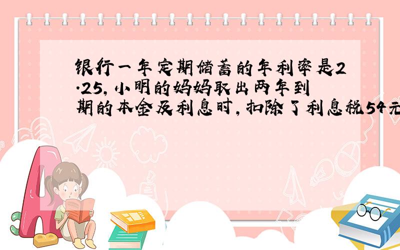 银行一年定期储蓄的年利率是2.25,小明的妈妈取出两年到期的本金及利息时,扣除了利息税54元,问小明的妈妈存入的本金是多