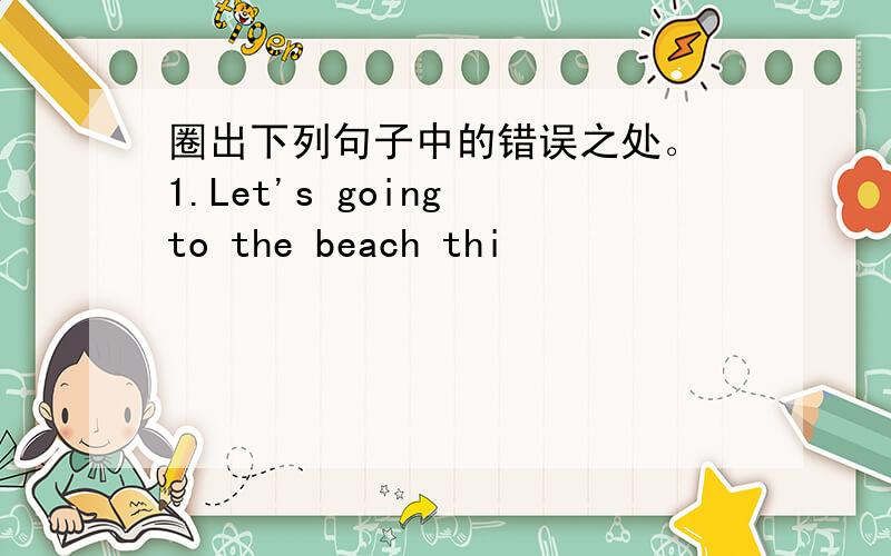 圈出下列句子中的错误之处。 1.Let's going to the beach thi