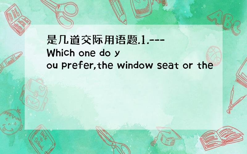 是几道交际用语题.1.---Which one do you prefer,the window seat or the