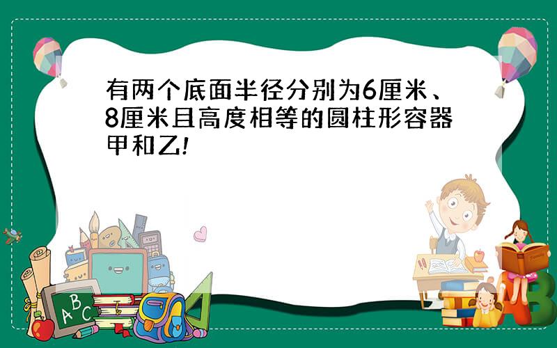 有两个底面半径分别为6厘米、8厘米且高度相等的圆柱形容器甲和乙!