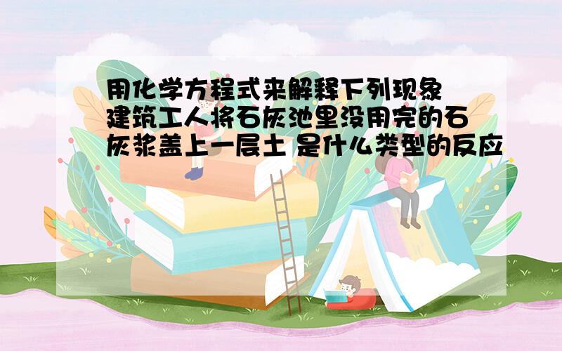 用化学方程式来解释下列现象 建筑工人将石灰池里没用完的石灰浆盖上一层土 是什么类型的反应