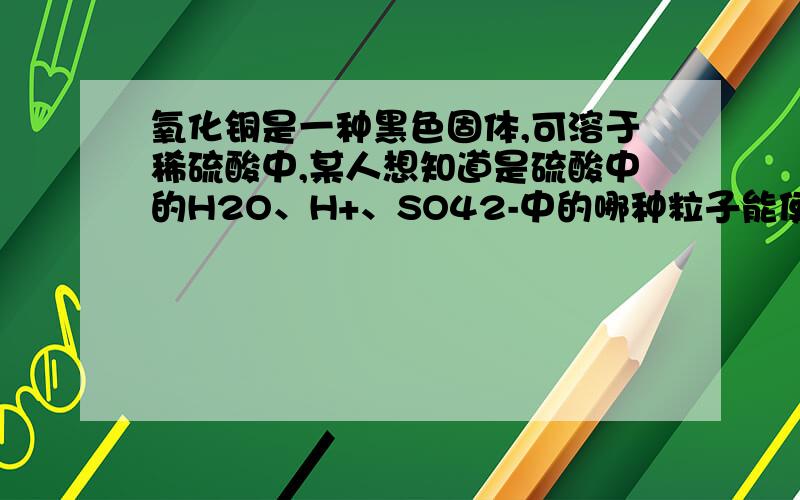 氧化铜是一种黑色固体,可溶于稀硫酸中,某人想知道是硫酸中的H2O、H+、SO42-中的哪种粒子能使氧化铜溶解