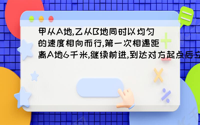 甲从A地,乙从B地同时以均匀的速度相向而行,第一次相遇距离A地6千米,继续前进,到达对方起点后立即返回,在离B地3千米处