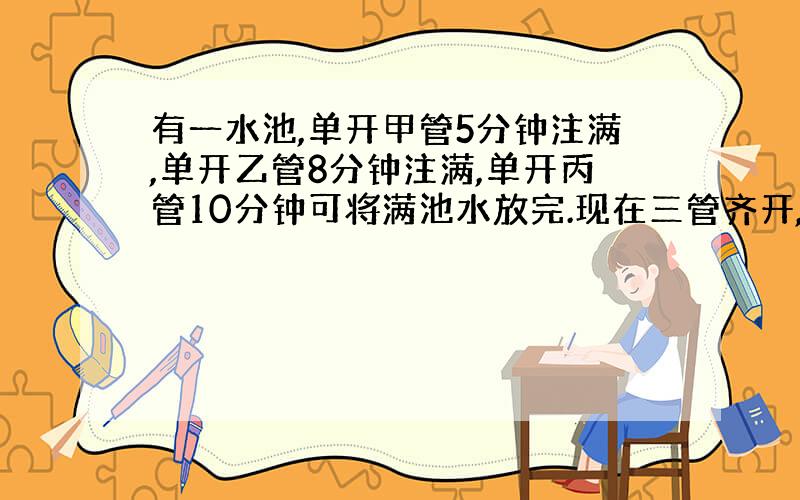 有一水池,单开甲管5分钟注满,单开乙管8分钟注满,单开丙管10分钟可将满池水放完.现在三管齐开,几分钟注满全.快,