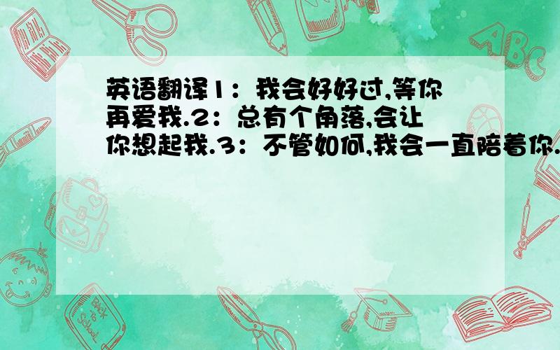 英语翻译1：我会好好过,等你再爱我.2：总有个角落,会让你想起我.3：不管如何,我会一直陪着你.4：其实我很在乎你.5：