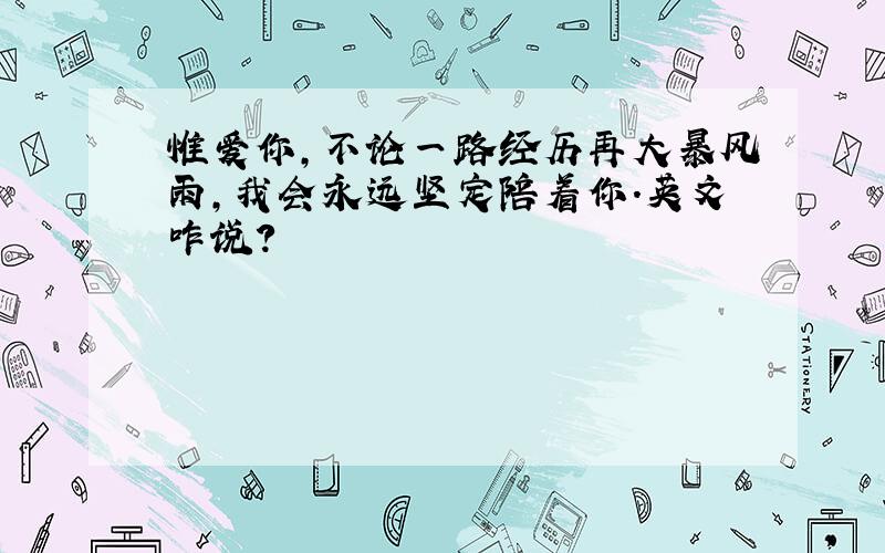 惟爱你,不论一路经历再大暴风雨,我会永远坚定陪着你.英文咋说?