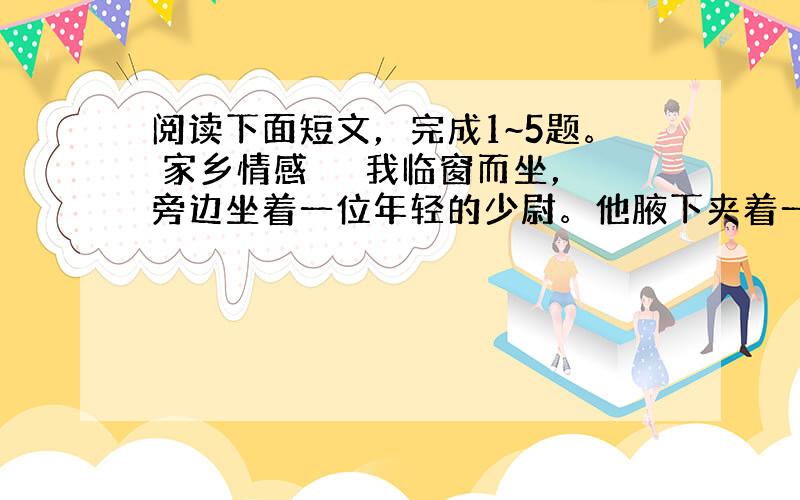 阅读下面短文，完成1~5题。 家乡情感 　　我临窗而坐，旁边坐着一位年轻的少尉。他腋下夹着一个浅灰色的公文包，神色庄重。