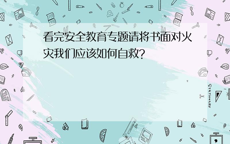 看完安全教育专题请将书面对火灾我们应该如何自救?