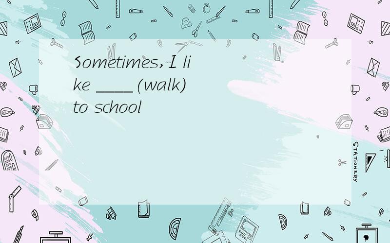 Sometimes,I like ____(walk) to school