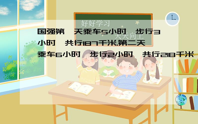 国强第一天乘车5小时,步行3小时,共行187千米.第二天乘车6小时,步行2小时,共行218千米,乘车,