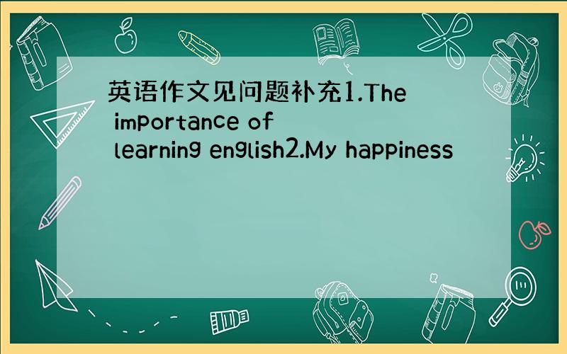 英语作文见问题补充1.The importance of learning english2.My happiness