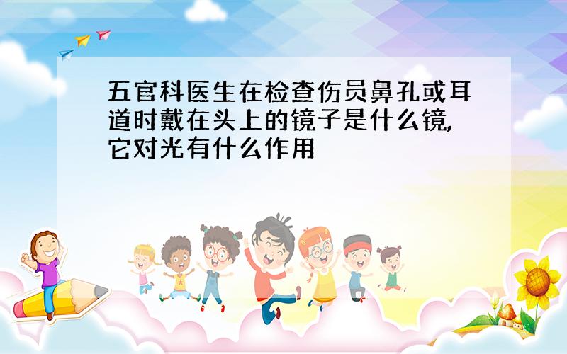 五官科医生在检查伤员鼻孔或耳道时戴在头上的镜子是什么镜,它对光有什么作用