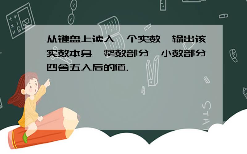 从键盘上读入一个实数,输出该实数本身、整数部分、小数部分四舍五入后的值.