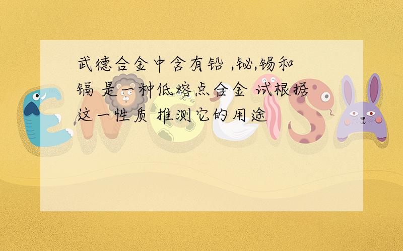 武德合金中含有铅 ,铋,锡和镉 是一种低熔点合金 试根据这一性质 推测它的用途