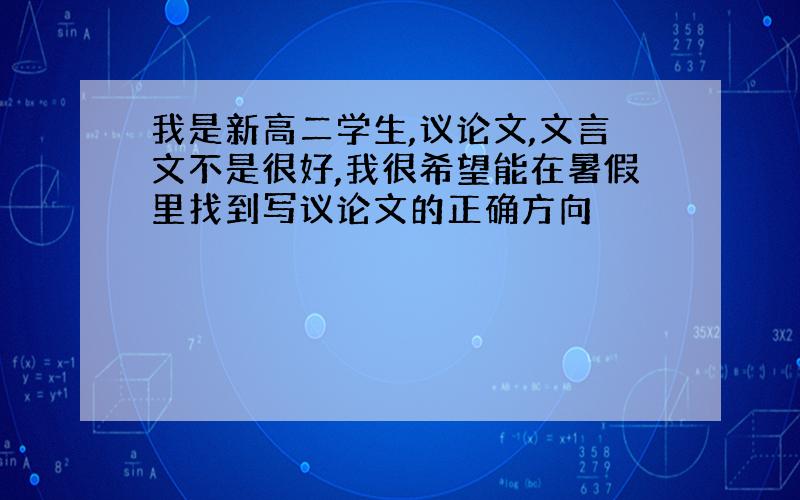 我是新高二学生,议论文,文言文不是很好,我很希望能在暑假里找到写议论文的正确方向