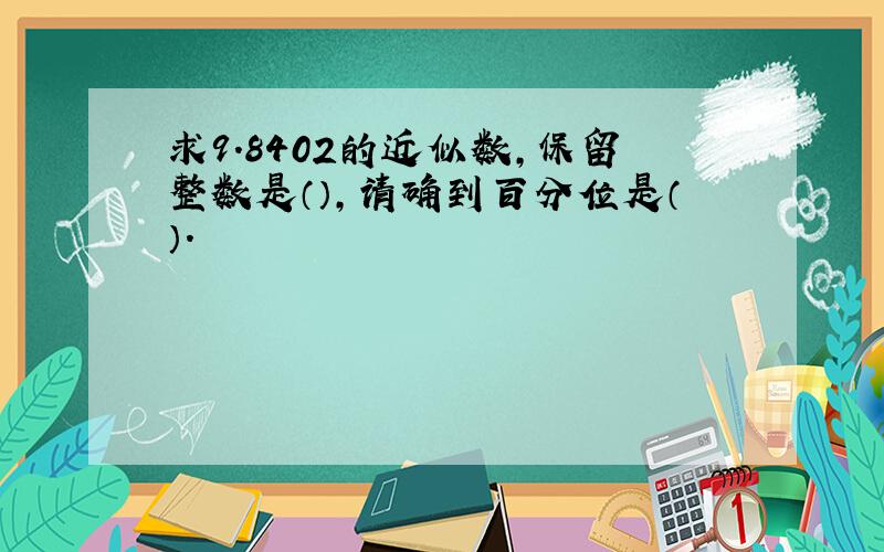 求9.8402的近似数,保留整数是（）,请确到百分位是（）.